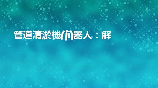 管道清淤機(jī)器人：解放你的下水道，告別堵塞煩惱！
